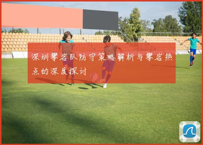 深圳攀岩队防守策略解析与攀岩热点的深度探讨