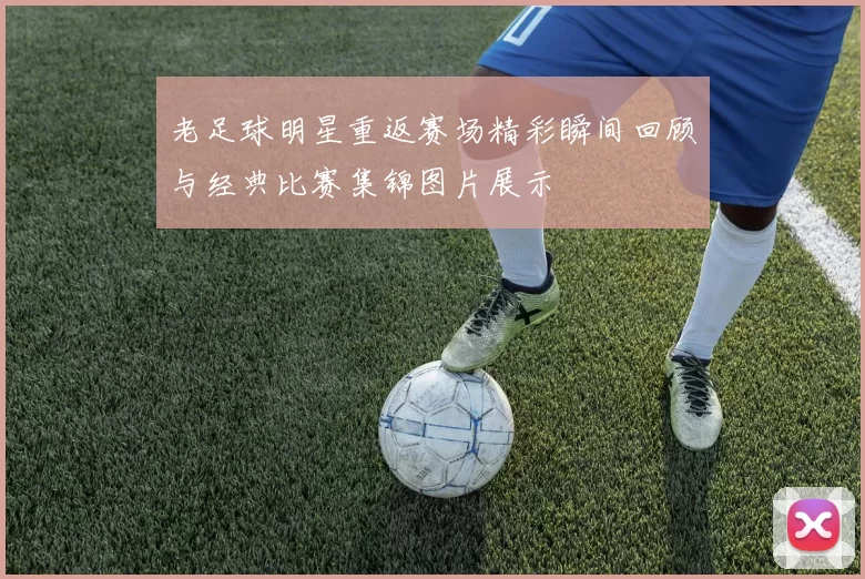 老足球明星重返赛场精彩瞬间回顾与经典比赛集锦图片展示