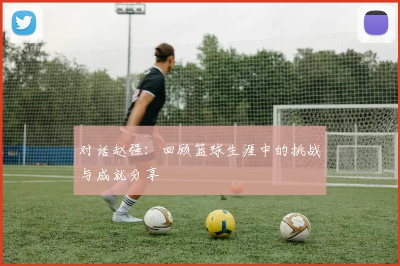 对话赵强：回顾篮球生涯中的挑战与成就分享