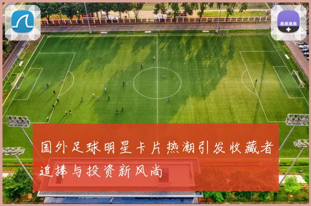 国外足球明星卡片热潮引发收藏者追捧与投资新风尚
