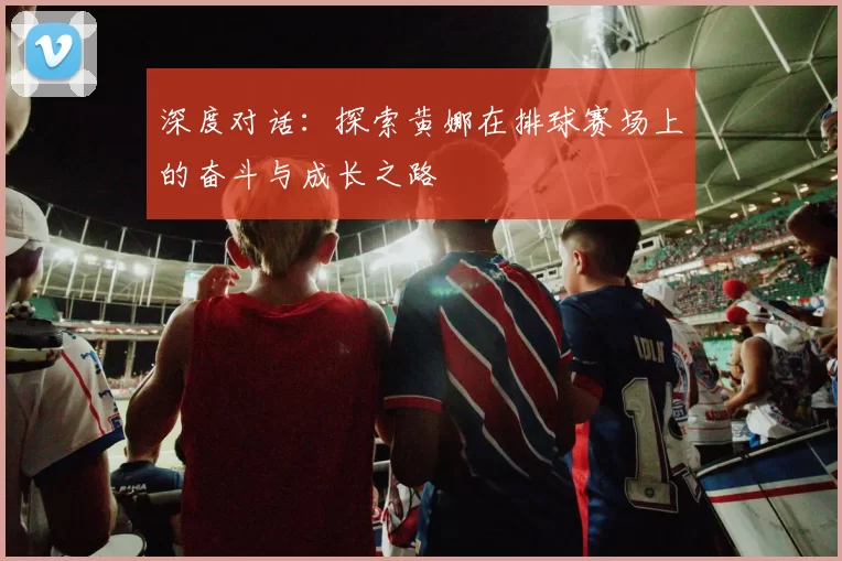 深度对话：探索黄娜在排球赛场上的奋斗与成长之路