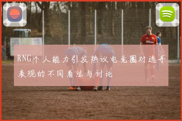 RNG个人能力引发热议电竞圈对选手表现的不同看法与讨论
