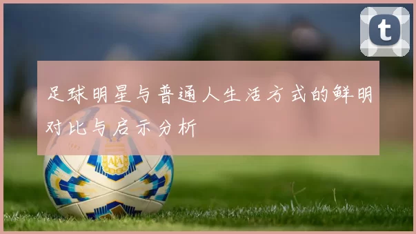 足球明星与普通人生活方式的鲜明对比与启示分析