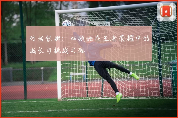对话张娜：回顾她在王者荣耀中的成长与挑战之路