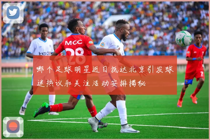 哪个足球明星近日抵达北京引发球迷热议和关注活动安排揭秘