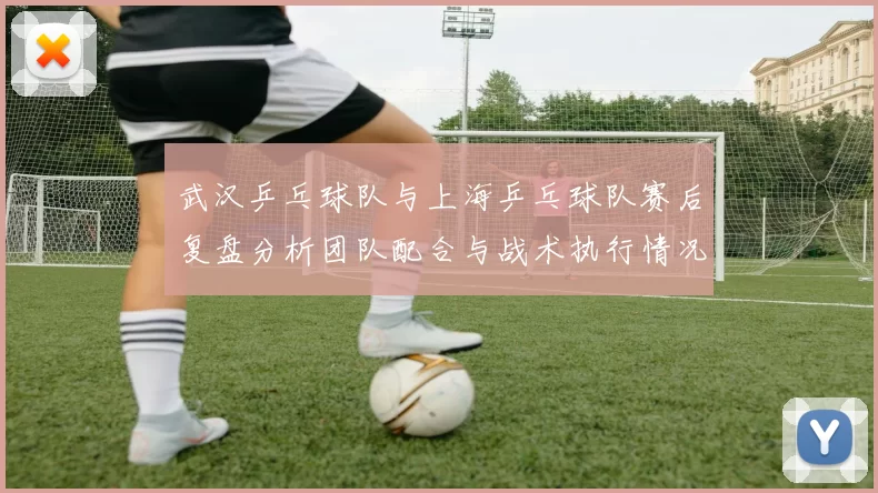 武汉乒乓球队与上海乒乓球队赛后复盘分析团队配合与战术执行情况