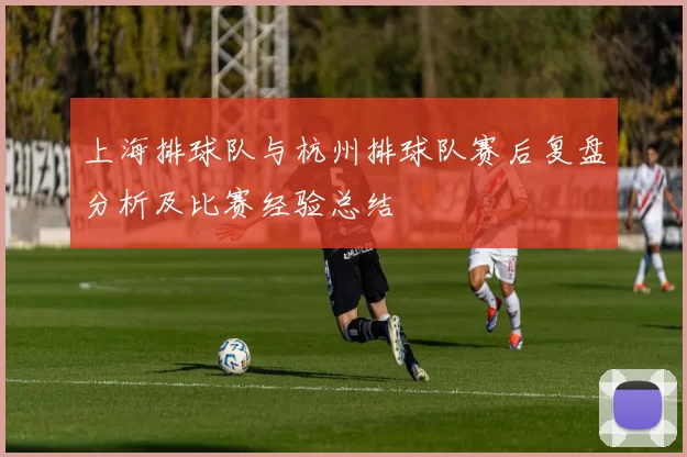 上海排球队与杭州排球队赛后复盘分析及比赛经验总结