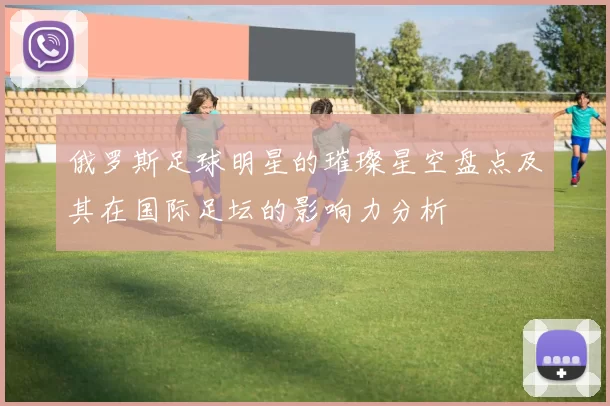 俄罗斯足球明星的璀璨星空盘点及其在国际足坛的影响力分析