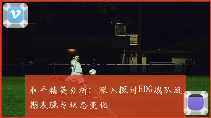 和平精英分析：深入探讨EDG战队近期表现与状态变化
