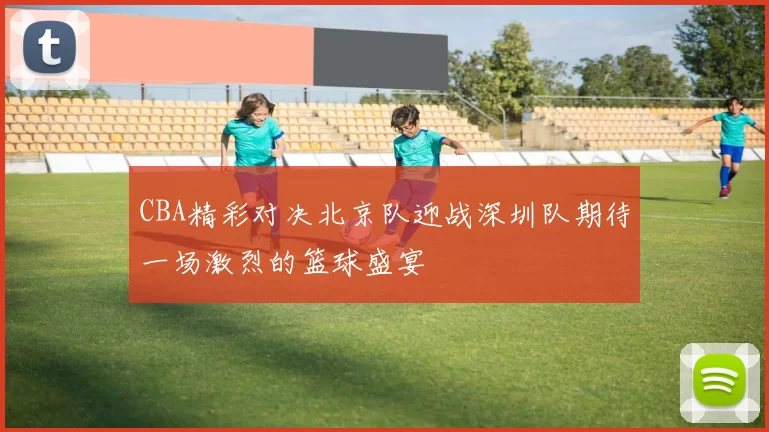 CBA精彩对决北京队迎战深圳队期待一场激烈的篮球盛宴