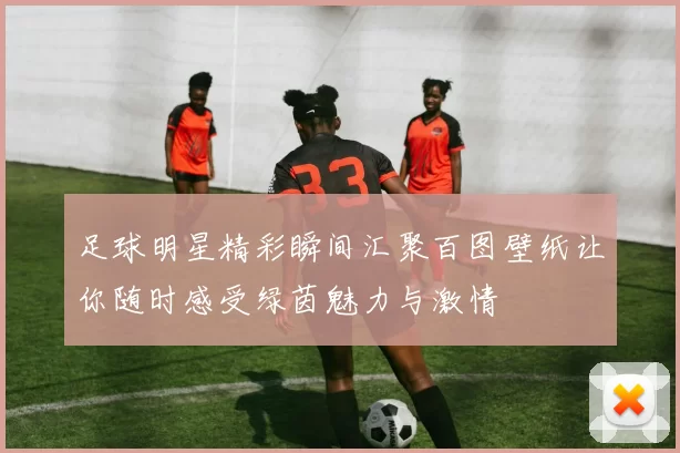 足球明星精彩瞬间汇聚百图壁纸让你随时感受绿茵魅力与激情