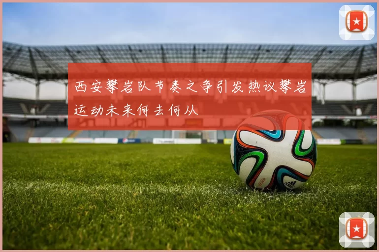 西安攀岩队节奏之争引发热议攀岩运动未来何去何从