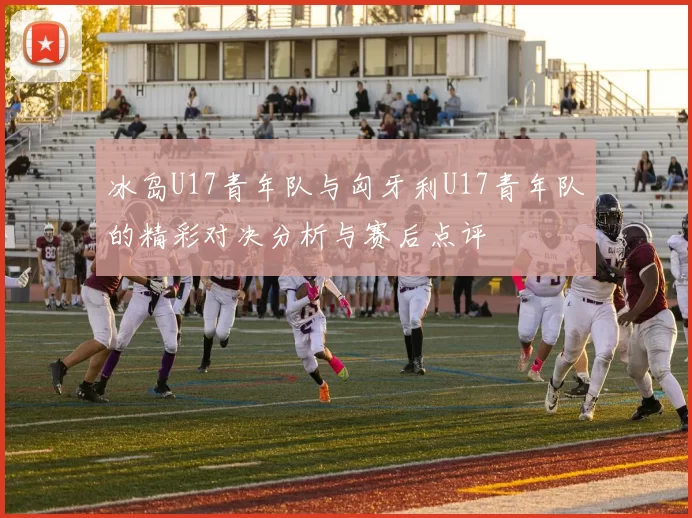 冰岛U17青年队与匈牙利U17青年队的精彩对决分析与赛后点评
