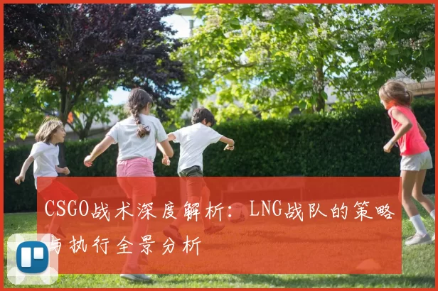 CSGO战术深度解析：LNG战队的策略与执行全景分析