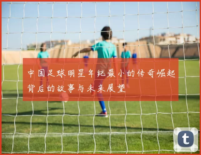 中国足球明星年纪最小的传奇崛起背后的故事与未来展望