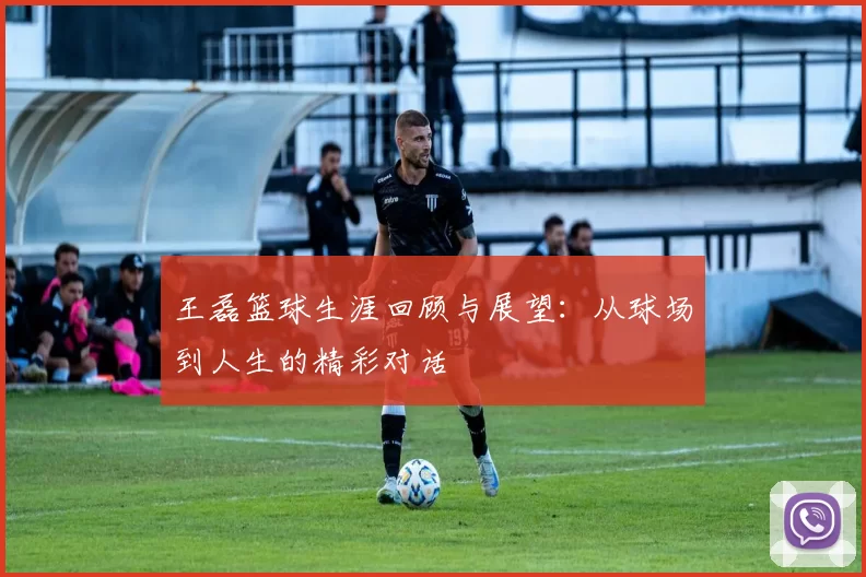 王磊篮球生涯回顾与展望：从球场到人生的精彩对话