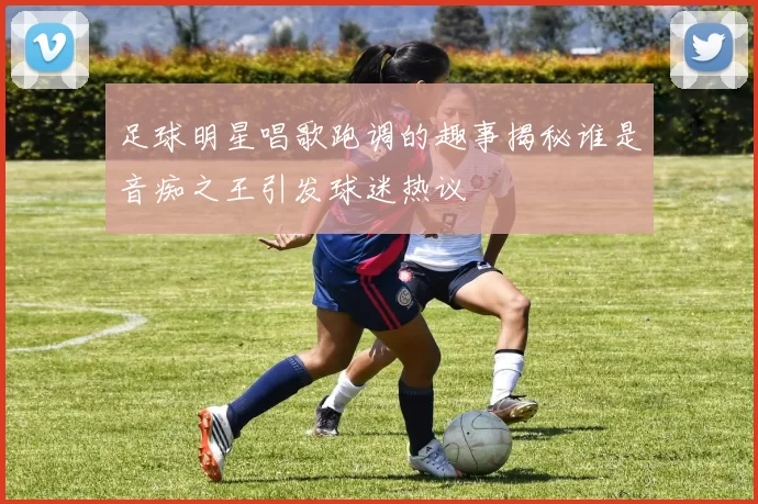 足球明星唱歌跑调的趣事揭秘谁是音痴之王引发球迷热议