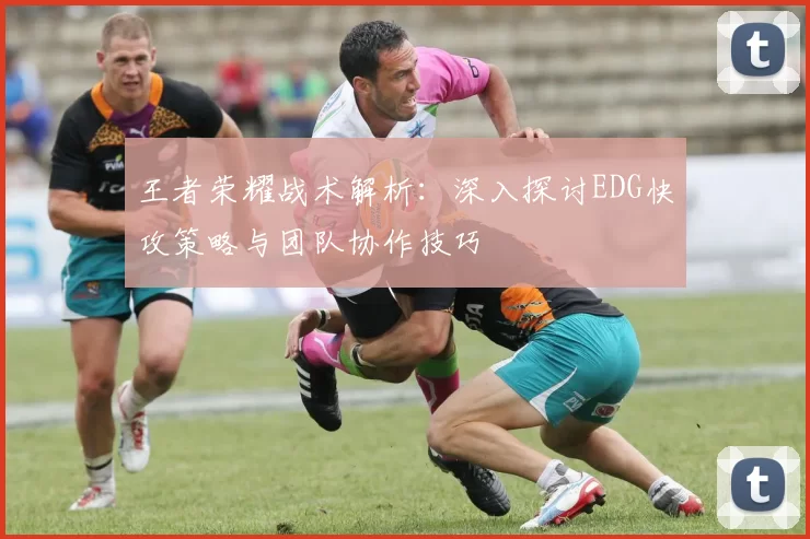 王者荣耀战术解析：深入探讨EDG快攻策略与团队协作技巧