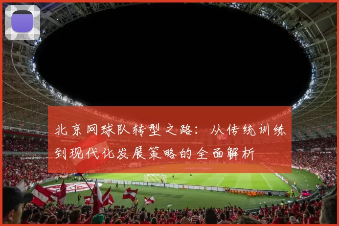 北京网球队转型之路：从传统训练到现代化发展策略的全面解析