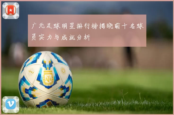 广元足球明星排行榜揭晓前十名球员实力与成就分析