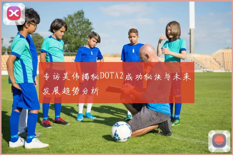 专访吴伟揭秘DOTA2成功秘诀与未来发展趋势分析