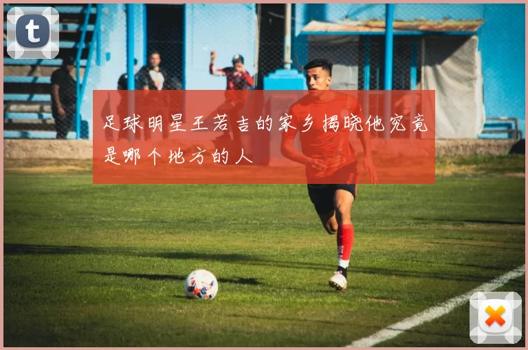 足球明星王若吉的家乡揭晓他究竟是哪个地方的人