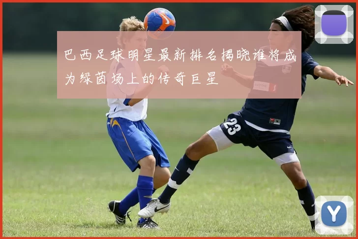 巴西足球明星最新排名揭晓谁将成为绿茵场上的传奇巨星