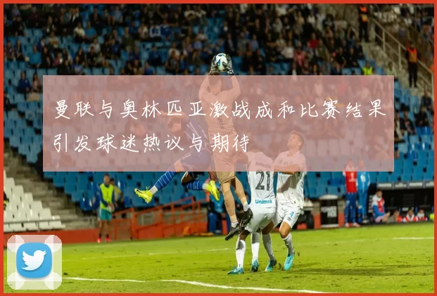 曼联与奥林匹亚激战成和比赛结果引发球迷热议与期待