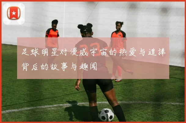 足球明星对漫威宇宙的热爱与追捧背后的故事与趣闻
