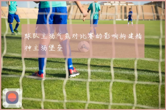 球队主场气氛对比赛的影响构建精神主场堡垒
