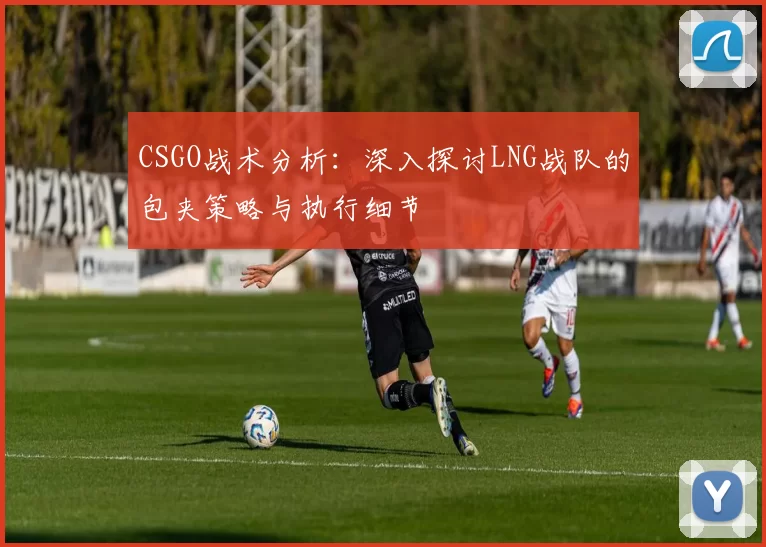 CSGO战术分析：深入探讨LNG战队的包夹策略与执行细节