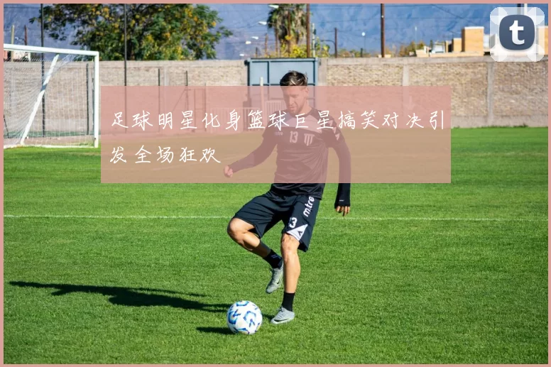 足球明星化身篮球巨星搞笑对决引发全场狂欢