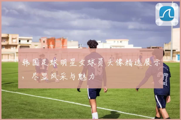 韩国足球明星女球员头像精选展示，尽显风采与魅力