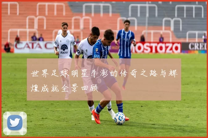 世界足球明星李澎的传奇之路与辉煌成就全景回顾