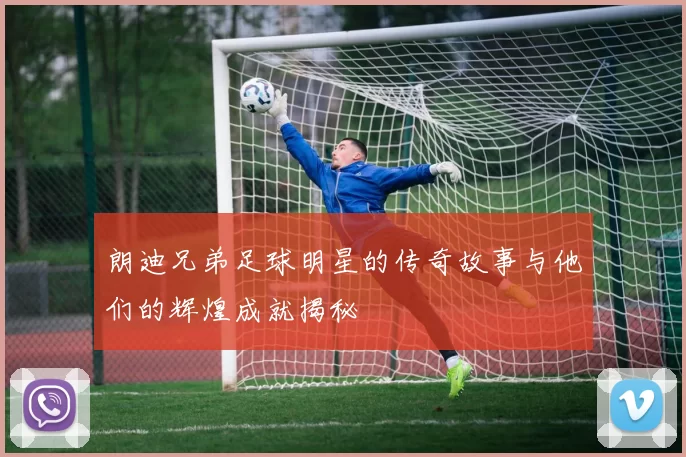 朗迪兄弟足球明星的传奇故事与他们的辉煌成就揭秘