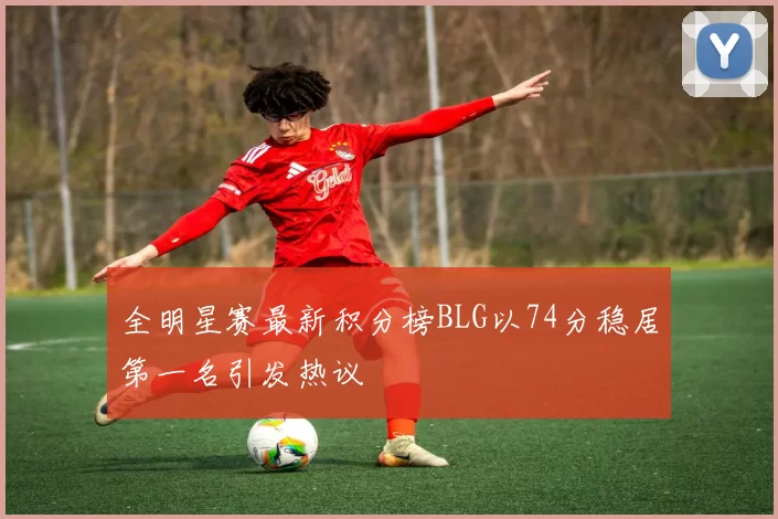 全明星赛最新积分榜BLG以74分稳居第一名引发热议