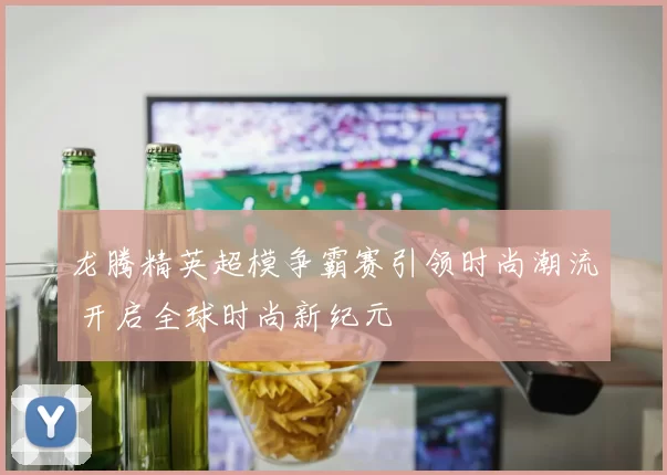 龙腾精英超模争霸赛引领时尚潮流 开启全球时尚新纪元