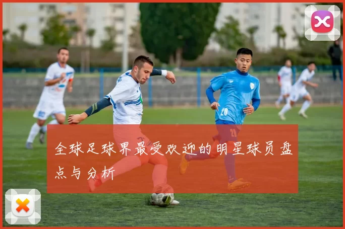 全球足球界最受欢迎的明星球员盘点与分析