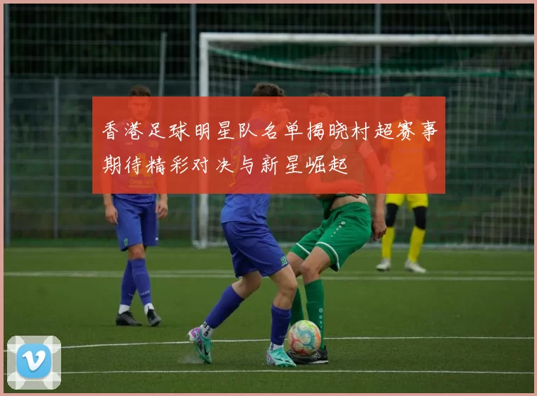 香港足球明星队名单揭晓村超赛事期待精彩对决与新星崛起