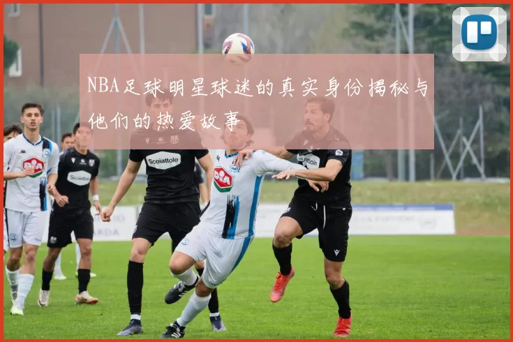 NBA足球明星球迷的真实身份揭秘与他们的热爱故事