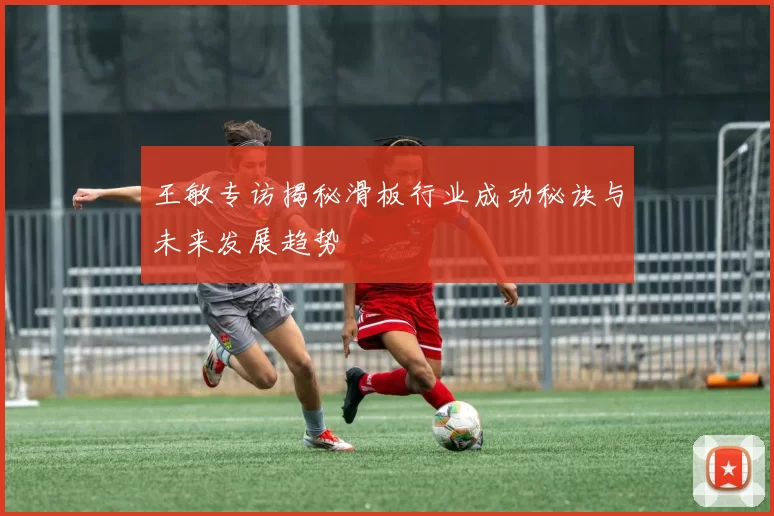 王敏专访揭秘滑板行业成功秘诀与未来发展趋势