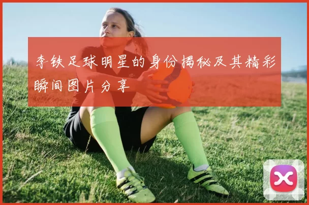 李铁足球明星的身份揭秘及其精彩瞬间图片分享