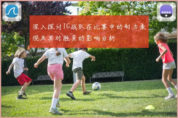 深入探讨IG战队在比赛中的耐力表现及其对胜负的影响分析