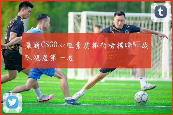 最新CSGO心理素质排行榜揭晓WE战队稳居第一名