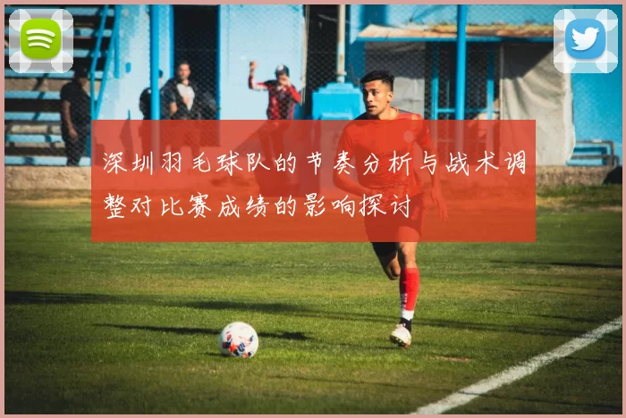 深圳羽毛球队的节奏分析与战术调整对比赛成绩的影响探讨