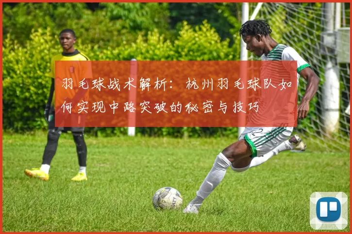 羽毛球战术解析：杭州羽毛球队如何实现中路突破的秘密与技巧