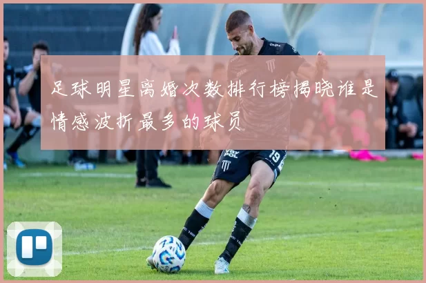 足球明星离婚次数排行榜揭晓谁是情感波折最多的球员