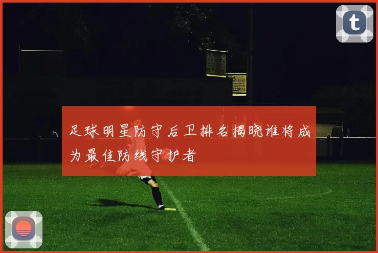 足球明星防守后卫排名揭晓谁将成为最佳防线守护者