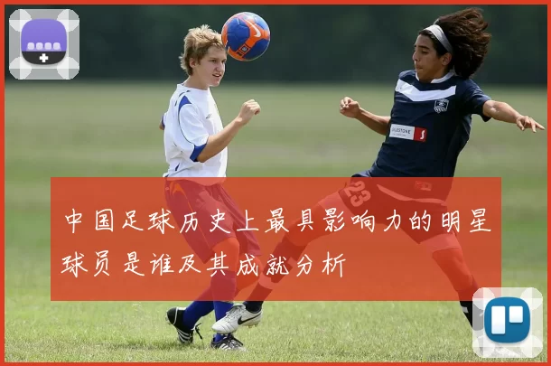 中国足球历史上最具影响力的明星球员是谁及其成就分析