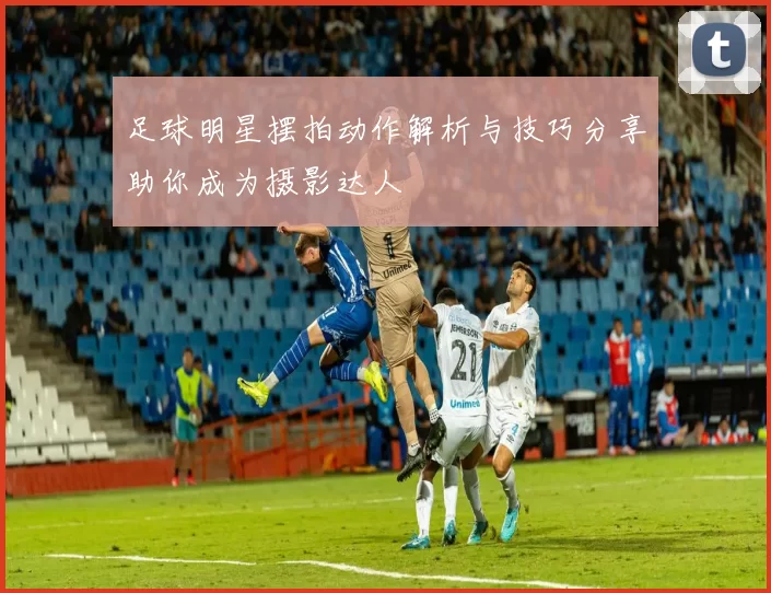 足球明星摆拍动作解析与技巧分享助你成为摄影达人